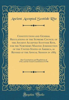 Constitutions and General Regulations of the Supreme Council of the Ancient Accepted Scottish Rite, for the Northern Masonic Jurisdiction of the United States of America, as Revised at the Annual Session in 1885: Also Constitutions and Regulations of 1762