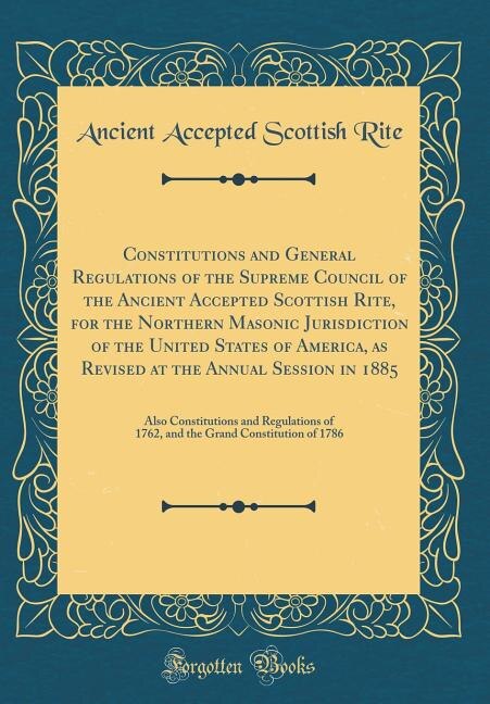 Constitutions and General Regulations of the Supreme Council of the Ancient Accepted Scottish Rite, for the Northern Masonic Jurisdiction of the United States of America, as Revised at the Annual Session in 1885: Also Constitutions and Regulations of 1762