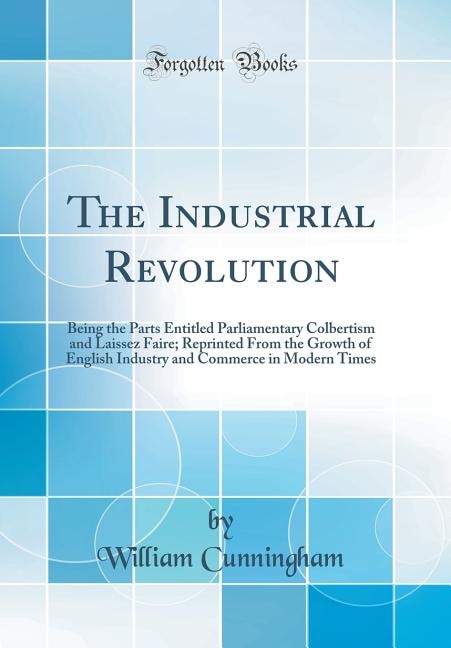 The Industrial Revolution: Being the Parts Entitled Parliamentary Colbertism and Laissez Faire; Reprinted From the Growth of E