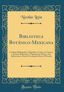 Biblioteca Botánico-Mexicana: Catalogo Bibliografico, Biografico y Critico de Autores y Escritos Referentes a Vegetales de Mexico