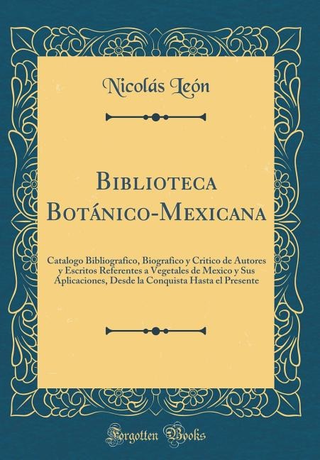 Biblioteca Botánico-Mexicana: Catalogo Bibliografico, Biografico y Critico de Autores y Escritos Referentes a Vegetales de Mexico