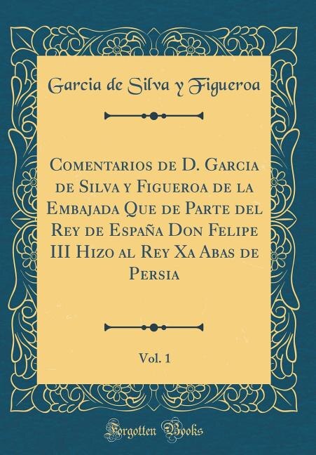 Comentarios de D. Garcia de Silva y Figueroa de la Embajada Que de Parte del Rey de España Don Felipe III Hizo al Rey Xa Abas de Persia, Vol. 1 (Classic Reprint)