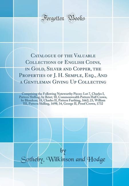 Catalogue of the Valuable Collections of English Coins, in Gold, Silver and Copper, the Properties of J. H. Semple, Esq., And a Gentleman Giving Up Collecting: Comprising the Following Noteworthy Pieces: Lot 7, Charles I, Pattern Shilling, by Briot; 10, C