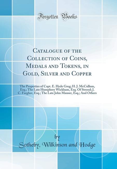 Catalogue of the Collection of Coins, Medals and Tokens, in Gold, Silver and Copper: The Properties of Capt. E. Hyde Greg; H. J. McCullum, Esq.; The Late Humphrey Wickham, Esq. Of Stro