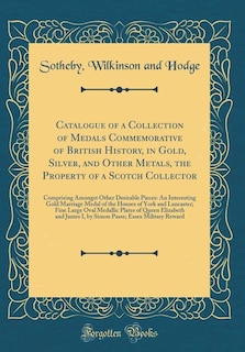 Catalogue of a Collection of Medals Commemorative of British History, in Gold, Silver, and Other Metals, the Property of a Scotch Collector: Comprising Amongst Other Desirable Pieces: An Interesting Gold Marriage Medal of the Houses of York