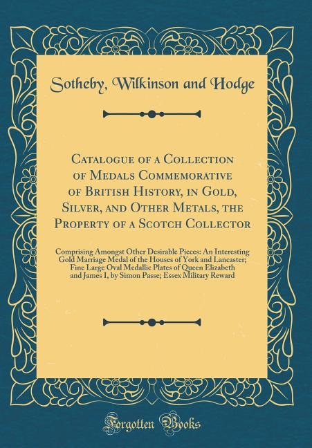 Catalogue of a Collection of Medals Commemorative of British History, in Gold, Silver, and Other Metals, the Property of a Scotch Collector: Comprising Amongst Other Desirable Pieces: An Interesting Gold Marriage Medal of the Houses of York