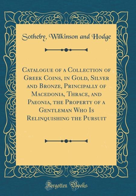 Couverture_Catalogue of a Collection of Greek Coins, in Gold, Silver and Bronze, Principally of Macedonia, Thrace, and Paeonia, the Property of a Gentleman Who Is Relinquishing the Pursuit (Classic Reprint)