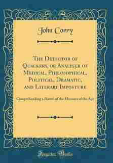 The Detector of Quackery, or Analyser of Medical, Philosophical, Political, Dramatic, and Literary Imposture: Comprehending a Sketch of the Manners of the Age (Classic Reprint) by John Corry