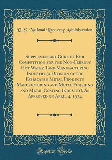 Supplementary Code of Fair Competition for the Non-Ferrous Hot Water Tank Manufacturing Industry (a Division of the Fabricated Metal Products Manufacturing and Metal Finishing and Metal Coating Industry), As Approved on April 4, 1934 (Classic Reprint)