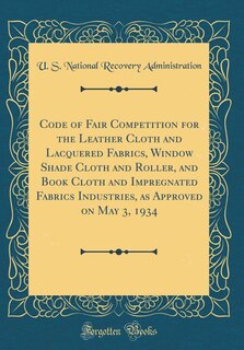 Couverture_Code of Fair Competition for the Leather Cloth and Lacquered Fabrics, Window Shade Cloth and Roller, and Book Cloth and Impregnated Fabrics Industries, as Approved on May 3, 1934 (Classic Reprint)