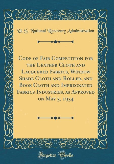 Couverture_Code of Fair Competition for the Leather Cloth and Lacquered Fabrics, Window Shade Cloth and Roller, and Book Cloth and Impregnated Fabrics Industries, as Approved on May 3, 1934 (Classic Reprint)