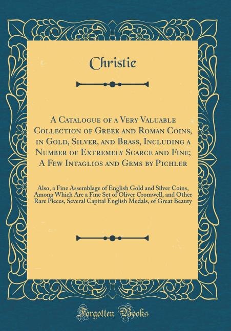 A Catalogue of a Very Valuable Collection of Greek and Roman Coins, in Gold, Silver, and Brass, Including a Number of Extremely Scarce and Fine; A Few Intaglios and Gems by Pichler: Also, a Fine Assemblage of English Gold and Silver Coins, Among Which Are