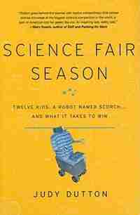 Science Fair Season: Twelve Kids, A Robot Named Scorch . . . And What It Takes To Win by Judy Dutton