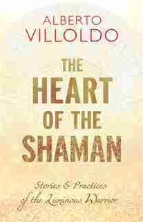 The Heart Of The Shaman: Stories And Practices Of The Luminous Warrior by Alberto Villoldo