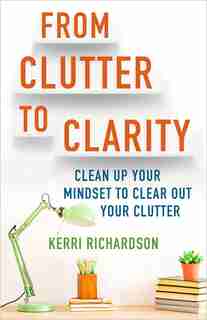 From Clutter To Clarity: Clean Up Your Mindset To Clear Out Your Clutter by Kerri Richardson