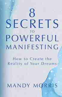 8 Secrets To Powerful Manifesting: How To Create The Reality Of Your Dreams by Mandy Morris