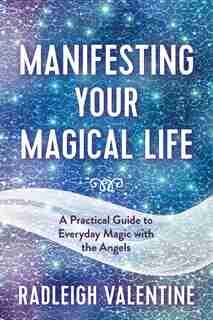 Manifesting Your Magical Life: A Practical Guide To Everyday Magic With The Angels by Radleigh Valentine