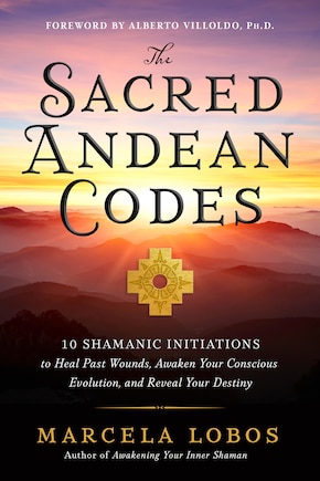 The Sacred Andean Codes: 10 Shamanic Initiations to Heal Past Wounds, Awaken Your Conscious Evolution, and Reveal Your Destiny