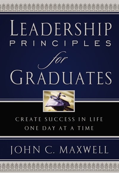 Leadership Principles For Graduates: Create Success In Life One Day At A Time