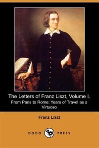 The Letters Of Franz Liszt, Volume I. From Paris To Rome: Years Of Travel As A Virtuoso (dodo Press)