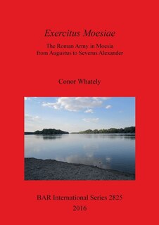 Exercitus Moesiae: The Roman Army in Moesia from Augustus to Severus Alexander