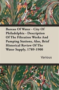 Bureau Of Water - City Of Philadelphia - Description Of The Filtration Works And Pumping Stations, Also, Brief Historical Review Of The Water Supply, 1789-1900