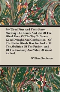 My Wood Fires And Their Story, Showing The Beauty And Use Of The Wood Fire - Of The Way To Secure Good Draught And Combustion - Of The Native Woods Best For Fuel - Of The Abolition Of The Fender - And Of The Economy And Value Of Wood As Fuel