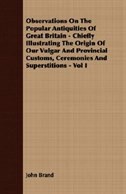 Observations On The Popular Antiquities Of Great Britain - Chiefly Illustrating The Origin Of Our Vulgar And Provincial Customs, Ceremonies And Superstitions - Vol I