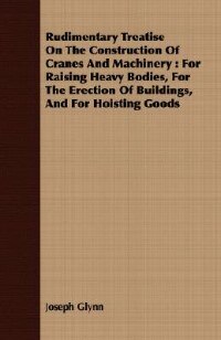 Rudimentary Treatise On The Construction Of Cranes And Machinery: For Raising Heavy Bodies, For The Erection Of Buildings, And For Hoisting Goods