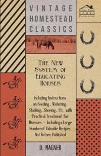 The New System Of Educating Horses - Including Instructions On Feeding, Watering, Stabling, Shoeing, Etc. With Practical Treatment For Diseases - Including A Large Number Of Valuable Recipes Not Before Published
