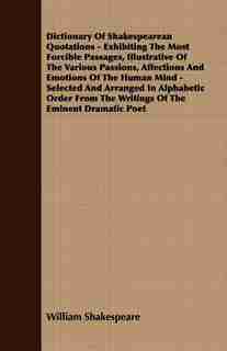 Dictionary Of Shakespearean Quotations - Exhibiting The Most Forcible Passages, Illustrative Of The Various Passions, Affections And Emotions Of The Human Mind - Selected And Arranged In Alphabetic Order From The Writings Of The Eminent Dramatic Poet by William Shakespeare