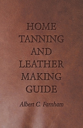 Home Tanning and Leather Making Guide - A Book of Information for Those Who Wish to Tan and Make Leather from Cattle, Horse, Calf, Sheep, Goat, Deer and Other Hides and Skins; Also Explains How to Skin, Handle, Classify and Market