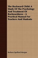 The Backward Child: A Study Of The Psychology And Treatment Of Backwardness - A Practical Manual For Teachers And Stude