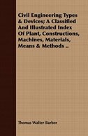 Civil Engineering Types & Devices; A Classified And Illustrated Index Of Plant, Constructions, Machines, Materials, Means & Methods ..