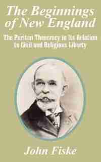 The Beginnings Of New England: The Puritan Theocracy In Its Relation To Civil And Religious Liberty by John Fiske