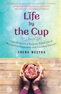 Life By The Cup: Ingredients For A Purpose-filled Life Of Bottomless Happiness And Limitless Success