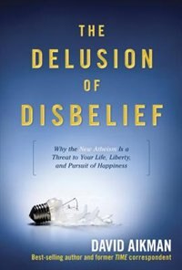 The Delusion of Disbelief: Why the New Atheism is a Threat to Your Life, Liberty, and Pursuit of Happiness by David Aikman,