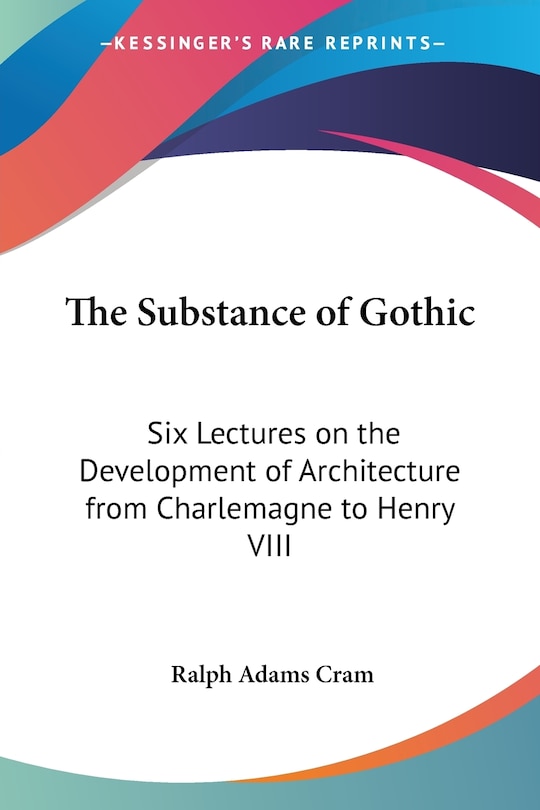 The Substance of Gothic: Six Lectures on the Development of Architecture from Charlemagne to Henry VIII