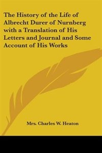 The History of the Life of Albrecht Durer of Nurnberg with a Translation of His Letters and Journal and Some Account of His Works