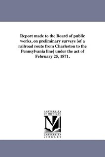 Front cover_Report made to the Board of public works, on preliminary surveys [of a railroad route from Charleston to the Pennsylvania line] under the act of February 25, 1871.