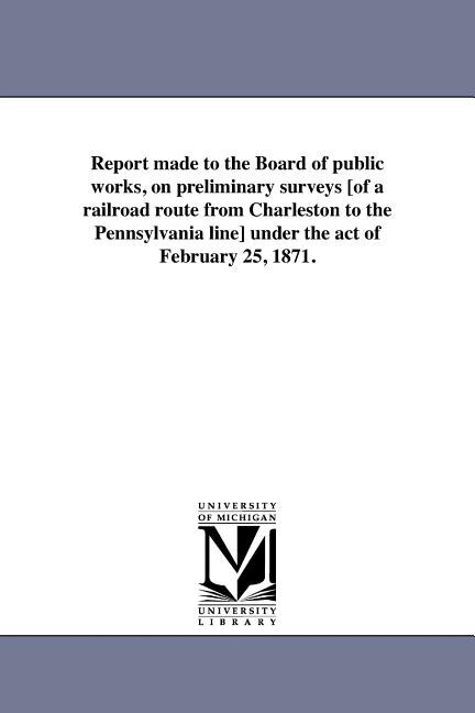 Front cover_Report made to the Board of public works, on preliminary surveys [of a railroad route from Charleston to the Pennsylvania line] under the act of February 25, 1871.