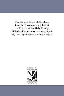 Front cover_The life and death of Abraham Lincoln. A sermon preached at the Church of the Holy Trinity, Philadelphia, Sunday morning, April 23, 1865, by the Rev. Phillips Brooks.