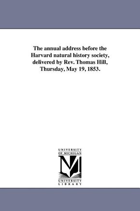 The annual address before the Harvard natural history society, delivered by Rev. Thomas Hill, Thursday, May 19, 1853.