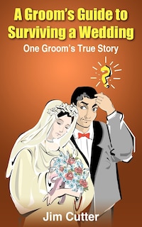 A Groom's Guide to Surviving a Wedding: One Groom's True Story