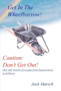 Get in the Wheelbarrow! Caution: Don't Get Out!: Our Only Means of Escape from Hopelessness to Holiness