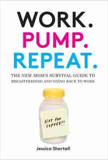 Work. Pump. Repeat.: The New Mom's Survival Guide To Breastfeeding And Going Back To Work by Jessica Shortall