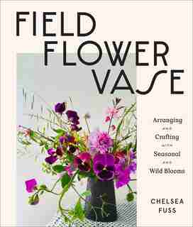 Field, Flower, Vase: Arranging And Crafting With Seasonal And Wild Blooms by Chelsea Fuss