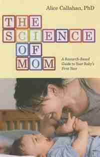 The Science Of Mom: A Research-based Guide To Your Baby's First Year by Alice Green Callahan