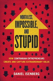 Worthless, Impossible and Stupid: How Contrarian Entrepreneurs Create and Capture Extraordinary Value
