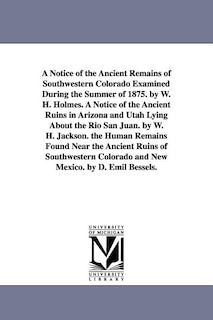Front cover_A Notice of the Ancient Remains of Southwestern Colorado Examined During the Summer of 1875. by W. H. Holmes. A Notice of the Ancient Ruins in Arizona and Utah Lying About the Rio San Juan. by W. H. Jackson. the Human Remains Found Near the Ancient Ruins